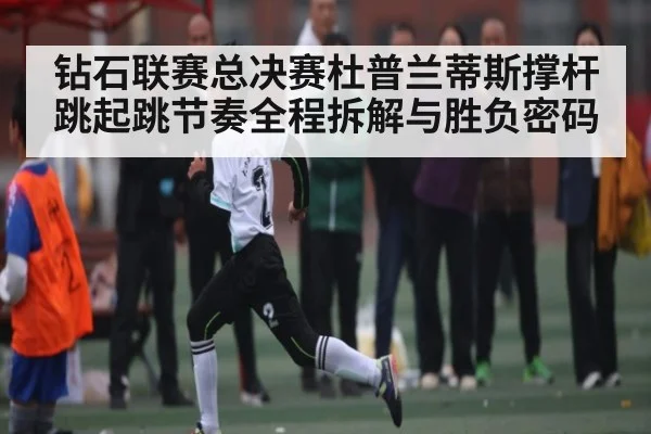 钻石联赛总决赛杜普兰蒂斯撑杆跳起跳节奏全程拆解与胜负密码