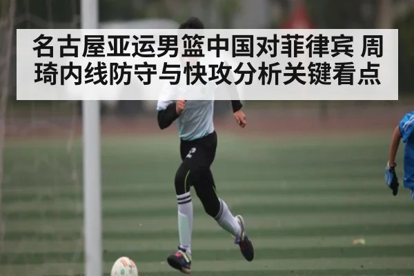 名古屋亚运男篮中国对菲律宾 周琦内线防守与快攻分析关键看点