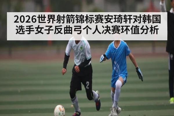 2026世界射箭锦标赛安琦轩对韩国选手女子反曲弓个人决赛环值分析